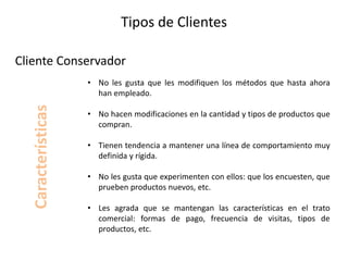 Tipos de Clientes
• No les gusta que les modifiquen los métodos que hasta ahora
han empleado.
• No hacen modificaciones en la cantidad y tipos de productos que
compran.
• Tienen tendencia a mantener una línea de comportamiento muy
definida y rígida.
• No les gusta que experimenten con ellos: que los encuesten, que
prueben productos nuevos, etc.
• Les agrada que se mantengan las características en el trato
comercial: formas de pago, frecuencia de visitas, tipos de
productos, etc.
Cliente Conservador
Características
 