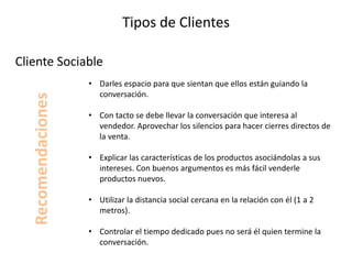 Tipos de Clientes
• Darles espacio para que sientan que ellos están guiando la
conversación.
• Con tacto se debe llevar la conversación que interesa al
vendedor. Aprovechar los silencios para hacer cierres directos de
la venta.
• Explicar las características de los productos asociándolas a sus
intereses. Con buenos argumentos es más fácil venderle
productos nuevos.
• Utilizar la distancia social cercana en la relación con él (1 a 2
metros).
• Controlar el tiempo dedicado pues no será él quien termine la
conversación.
Cliente Sociable
Recomendaciones
 