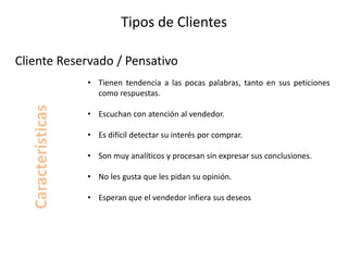 Tipos de Clientes
• Tienen tendencia a las pocas palabras, tanto en sus peticiones
como respuestas.
• Escuchan con atención al vendedor.
• Es difícil detectar su interés por comprar.
• Son muy analíticos y procesan sin expresar sus conclusiones.
• No les gusta que les pidan su opinión.
• Esperan que el vendedor infiera sus deseos
Cliente Reservado / Pensativo
Características
 