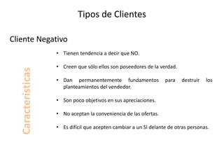 Tipos de Clientes
• Tienen tendencia a decir que NO.
• Creen que sólo ellos son poseedores de la verdad.
• Dan permanentemente fundamentos para destruir los
planteamientos del vendedor.
• Son poco objetivos en sus apreciaciones.
• No aceptan la conveniencia de las ofertas.
• Es difícil que acepten cambiar a un SI delante de otras personas.
Cliente Negativo
Características
 