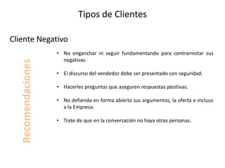 Tipos de Clientes
• No enganchar ni seguir fundamentando para contrarrestar sus
negativas.
• El discurso del vendedor debe ser presentado con seguridad.
• Hacerles preguntas que aseguren respuestas positivas.
• No defienda en forma abierta sus argumentos, la oferta e incluso
a la Empresa.
• Trate de que en la conversación no haya otras personas.
Cliente Negativo
Recomendaciones
 