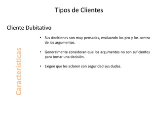 Tipos de Clientes
• Sus decisiones son muy pensadas, evaluando los pro y los contra
de los argumentos.
• Generalmente consideran que los argumentos no son suficientes
para tomar una decisión.
• Exigen que les aclaren con seguridad sus dudas.
Cliente Dubitativo
Características
 
