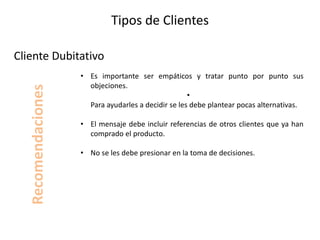 Tipos de Clientes
• Es importante ser empáticos y tratar punto por punto sus
objeciones.
•
Para ayudarles a decidir se les debe plantear pocas alternativas.
• El mensaje debe incluir referencias de otros clientes que ya han
comprado el producto.
• No se les debe presionar en la toma de decisiones.
Cliente Dubitativo
Recomendaciones
 