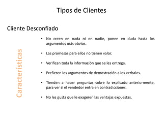 Tipos de Clientes
• No creen en nada ni en nadie, ponen en duda hasta los
argumentos más obvios.
• Las promesas para ellos no tienen valor.
• Verifican toda la información que se les entrega.
• Prefieren los argumentos de demostración a los verbales.
• Tienden a hacer preguntas sobre lo explicado anteriormente,
para ver si el vendedor entra en contradicciones.
• No les gusta que le exageren las ventajas expuestas.
Cliente Desconfiado
Características
 