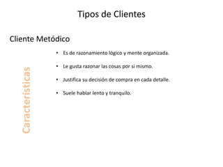 Tipos de Clientes
• Es de razonamiento lógico y mente organizada.
• Le gusta razonar las cosas por si mismo.
• Justifica su decisión de compra en cada detalle.
• Suele hablar lento y tranquilo.
Cliente Metódico
Características
 