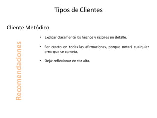 Tipos de Clientes
• Explicar claramente los hechos y razones en detalle.
• Ser exacto en todas las afirmaciones, porque notará cualquier
error que se cometa.
• Dejar reflexionar en voz alta.
Cliente Metódico
Recomendaciones
 