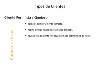 Tipos de Clientes
• Nada es completamente correcto.
• Opina que los negocios están cada día peor.
• Nunca está contento ni encuentra nada satisfactorio de nadie.
Cliente Pesimista / Quejoso
Características
 
