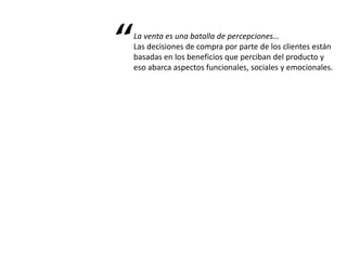 La venta es una batalla de percepciones…
Las decisiones de compra por parte de los clientes están
basadas en los beneficios que perciban del producto y
eso abarca aspectos funcionales, sociales y emocionales.
“
 