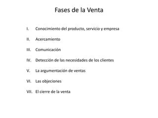 Fases de la Venta
I. Conocimiento del producto, servicio y empresa
II. Acercamiento
III. Comunicación
IV. Detección de las necesidades de los clientes
V. La argumentación de ventas
VI. Las objeciones
VII. El cierre de la venta
 