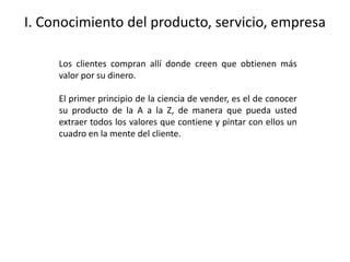 I. Conocimiento del producto, servicio, empresa
Los clientes compran allí donde creen que obtienen más
valor por su dinero.
El primer principio de la ciencia de vender, es el de conocer
su producto de la A a la Z, de manera que pueda usted
extraer todos los valores que contiene y pintar con ellos un
cuadro en la mente del cliente.
 
