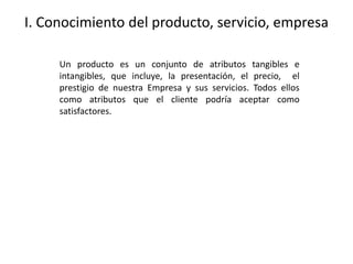 I. Conocimiento del producto, servicio, empresa
Un producto es un conjunto de atributos tangibles e
intangibles, que incluye, la presentación, el precio, el
prestigio de nuestra Empresa y sus servicios. Todos ellos
como atributos que el cliente podría aceptar como
satisfactores.
 