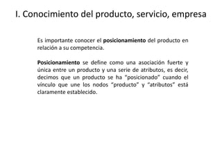 I. Conocimiento del producto, servicio, empresa
Es importante conocer el posicionamiento del producto en
relación a su competencia.
Posicionamiento se define como una asociación fuerte y
única entre un producto y una serie de atributos, es decir,
decimos que un producto se ha “posicionado” cuando el
vínculo que une los nodos “producto” y “atributos” está
claramente establecido.
 