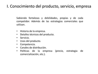 I. Conocimiento del producto, servicio, empresa
Sabiendo fortalezas y debilidades, propias y de cada
competidor. Además de las estrategias comerciales que
utilizan.
• Historia de la empresa.
• Detalles técnicos del producto.
• Servicio.
• Usos del producto.
• Competencia.
• Canales de distribución.
• Políticas de la empresa (precio, estrategia de
comercialización, etc.).
 
