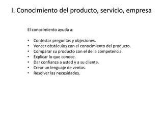 I. Conocimiento del producto, servicio, empresa
El conocimiento ayuda a:
• Contestar preguntas y objeciones.
• Vencer obstáculos con el conocimiento del producto.
• Comparar su producto con el de la competencia.
• Explicar lo que conoce.
• Dar confianza a usted y a su cliente.
• Crear un lenguaje de ventas.
• Resolver las necesidades.
 