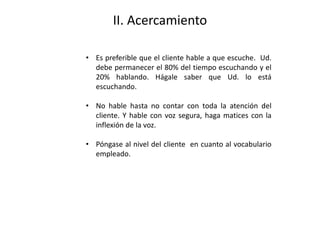 II. Acercamiento
• Es preferible que el cliente hable a que escuche. Ud.
debe permanecer el 80% del tiempo escuchando y el
20% hablando. Hágale saber que Ud. lo está
escuchando.
• No hable hasta no contar con toda la atención del
cliente. Y hable con voz segura, haga matices con la
inflexión de la voz.
• Póngase al nivel del cliente en cuanto al vocabulario
empleado.
 