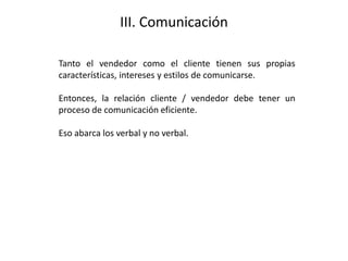 III. Comunicación
Tanto el vendedor como el cliente tienen sus propias
características, intereses y estilos de comunicarse.
Entonces, la relación cliente / vendedor debe tener un
proceso de comunicación eficiente.
Eso abarca los verbal y no verbal.
 