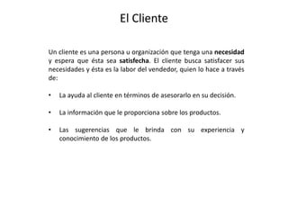 El Cliente
Un cliente es una persona u organización que tenga una necesidad
y espera que ésta sea satisfecha. El cliente busca satisfacer sus
necesidades y ésta es la labor del vendedor, quien lo hace a través
de:
• La ayuda al cliente en términos de asesorarlo en su decisión.
• La información que le proporciona sobre los productos.
• Las sugerencias que le brinda con su experiencia y
conocimiento de los productos.
 