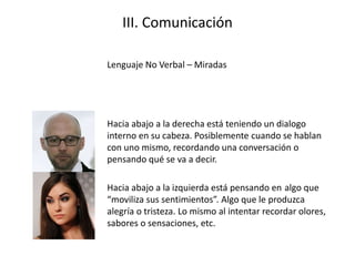 III. Comunicación
Lenguaje No Verbal – Miradas
Hacia abajo a la derecha está teniendo un dialogo
interno en su cabeza. Posiblemente cuando se hablan
con uno mismo, recordando una conversación o
pensando qué se va a decir.
Hacia abajo a la izquierda está pensando en algo que
“moviliza sus sentimientos”. Algo que le produzca
alegría o tristeza. Lo mismo al intentar recordar olores,
sabores o sensaciones, etc.
 