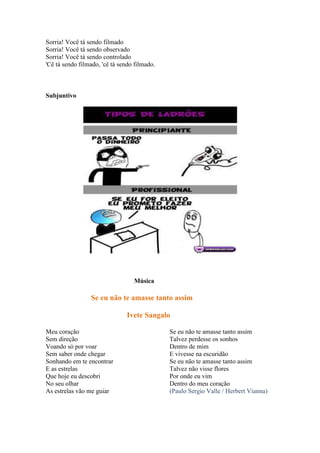 Sorria! Você tá sendo filmado
Sorria! Você tá sendo observado
Sorria! Você tá sendo controlado
'Cê tá sendo filmado, 'cê tá sendo filmado.
Subjuntivo
Música
Se eu não te amasse tanto assim
Ivete Sangalo
Meu coração
Sem direção
Voando só por voar
Sem saber onde chegar
Sonhando em te encontrar
E as estrelas
Que hoje eu descobri
No seu olhar
As estrelas vão me guiar
Se eu não te amasse tanto assim
Talvez perdesse os sonhos
Dentro de mim
E vivesse na escuridão
Se eu não te amasse tanto assim
Talvez não visse flores
Por onde eu vim
Dentro do meu coração
(Paulo Sergio Valle / Herbert Vianna)
 