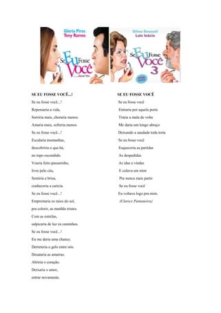 SE EU FOSSE VOCÊ...! SE EU FOSSE VOCÊ
Se eu fosse você...! Se eu fosse você
Repensaria a vida, Entraria por aquela porta
Sorriria mais, choraria menos. Traria a mala de volta
Amaria mais, sofreria menos. Me daria um longo abraço
Se eu fosse você...! Deixando a saudade toda torta
Escalaria montanhas, Se eu fosse você
descobriria o que há, Esqueceria as partidas
no topo escondido. As despedidas
Voaria feito passarinho, As idas e vindas
livre pelo céu, E colava em mim
Sentiria a brisa, Pra nunca mais partir
conheceria a carícia. Se eu fosse você
Se eu fosse você...! Eu voltava logo pra mim.
Emprestaria os raios do sol, (Clarice Pantaneira)
pra colorir, as manhãs tristes.
Com as estrelas,
salpicaria de luz os caminhos.
Se eu fosse você...!
Eu me daria uma chance.
Derreteria o gelo entre nós.
Desataria as amarras.
Abriria o coração.
Deixaria o amor,
entrar novamente.
 
