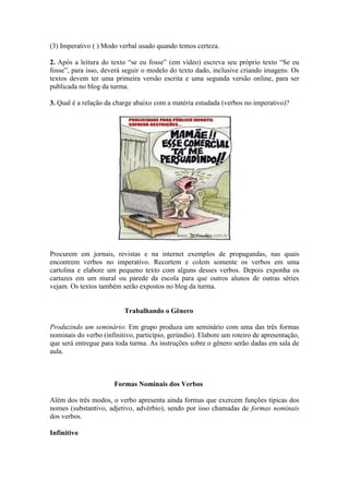 (3) Imperativo ( ) Modo verbal usado quando temos certeza.
2. Após a leitura do texto ―se eu fosse‖ (em vídeo) escreva seu próprio texto ―Se eu
fosse‖, para isso, deverá seguir o modelo do texto dado, inclusive criando imagens. Os
textos devem ter uma primeira versão escrita e uma segunda versão online, para ser
publicada no blog da turma.
3. Qual é a relação da charge abaixo com a matéria estudada (verbos no imperativo)?
Procurem em jornais, revistas e na internet exemplos de propagandas, nas quais
encontrem verbos no imperativo. Recortem e colem somente os verbos em uma
cartolina e elabore um pequeno texto com alguns desses verbos. Depois exponha os
cartazes em um mural ou parede da escola para que outros alunos de outras séries
vejam. Os textos também serão expostos no blog da turma.
Trabalhando o Gênero
Produzindo um seminário: Em grupo produza um seminário com uma das três formas
nominais do verbo (infinitivo, particípio, gerúndio). Elabore um roteiro de apresentação,
que será entregue para toda turma. As instruções sobre o gênero serão dadas em sala de
aula.
Formas Nominais dos Verbos
Além dos três modos, o verbo apresenta ainda formas que exercem funções típicas dos
nomes (substantivo, adjetivo, advérbio), sendo por isso chamadas de formas nominais
dos verbos.
Infinitivo
 