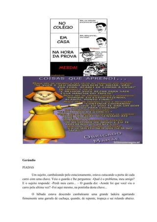 Gerúndio
PIADAS
Um sujeito, cambaleando pelo estacionamento, estava cutucando a porta de cada
carro com uma chave. Veio o guarda e lhe perguntou: -Qual é o problema, meu amigo?
E o sujeito responde: -Perdi meu carro... – O guarda diz: -Aonde foi que você viu o
carro pela ultima vez? -Foi aqui mesmo, na pontinha desta chave...
O bêbado estava descendo cambaleante uma grande ladeira agarrando
firmemente uma garrafa de cachaça, quando, de repente, tropeça e sai rolando abaixo.
 