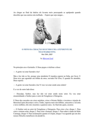 Ao chegar ao final da ladeira ele levanta meio preocupado se apalpando quando
descobre que sua camisa esta molhada. – Espero que seja sangue...
O MITO DA CRIAÇÃO SEGUNDO UMA ATENDENTE DE
TELEMARKETING
Mar 29th, 2007
by Marconi Leal.
No princípio era o Gerúndio. E Deus pegou o telefone e disse:
— A gente vai estar fazendo a luz!
Mas a luz não se fez, porque uma atendente O mandou esperar na linha, por favor. E
Deus teve que aguardar um bilhão de anos, ouvindo Für Elise. E quando foi atendido,
Deus repetiu:
— A gente vai estar fazendo a luz! E isso vai estar sendo uma ordem!
E a voz do outro lado disse:
— Desculpe, Senhor, mas luz não vai estar sendo neste setor. Eu vou estar
encaminhando o Senhor para o setor de Fotogênese e Ontogenia.
E Deus deu cascudos em cinco anjinhos, criou o Oriente Médio e inventou a injeção de
Benzetacil para descontar a raiva. Então, esperou mais três bilhões, setecentos e noventa
e nove milhões, três mil, trezentos e quatorze anos. Ao final dos quais, escutou:
— O Senhor está no setor de Fotogênese e Ontogenia. Para criar a luz, disque 1. Para
criar o sistema solar, disque 2. Para criar o homem, disque 3. Para saber a idade da Hebe
Camargo, disque 4. Para reclamações quanto à Criação, disque 5 ou aguarde que um dos
nossos filósofos metafísicos irá atendê-lo.
 