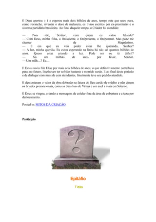 E Deus apertou o 1 e esperou mais dois bilhões de anos, tempo este que usou para,
como revanche, inventar o doce de melancia, os livros escritos por ex-prostitutas e o
sistema partidário brasileiro. Ao final daquele tempo, o Criador foi atendido:
— Pois não, Senhor, com quem eu estou falando?
— Com Deus, minha filha, o Onisciente, o Onipresente, o Onipotente. Mas pode me
chamar de Magnânimo.
— E em que eu vou poder estar lhe ajudando, Senhor?
— A luz, minha querida. Eu estou esperando na linha há não sei quantos bilhões de
anos. Quero estar criando a luz. Pode ser ou tá difícil?
— Só um milhão de anos, por favor, Senhor.
— Um milh…? Eu…
E Deus ouviu Für Elise por mais seis bilhões de anos, o que definitivamente contribuiu
para, no futuro, Beethoven ter sofrido bastante e morrido surdo. E ao final deste período
e de dialogar com mais de cem atendentes, finalmente teve seu pedido atendido.
E descontaram o valor da obra dobrado na fatura do Seu cartão de crédito e não deram
os brindes promocionais, como as duas luas de Vênus e um anel a mais em Saturno.
E Deus se vingou, criando a mensagem de celular fora da área de cobertura e a taxa por
deslocamento.
Posted in: MITOS DA CRIAÇÃO.
Particípio
Epitáfio
Titãs
 