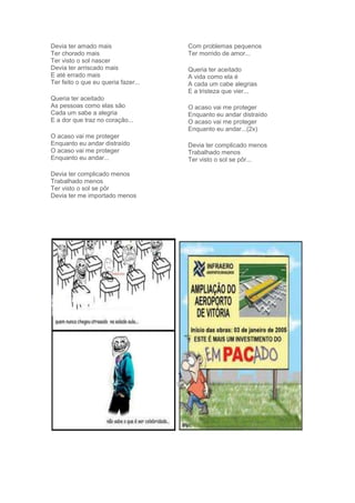 Devia ter amado mais
Ter chorado mais
Ter visto o sol nascer
Devia ter arriscado mais
E até errado mais
Ter feito o que eu queria fazer...
Queria ter aceitado
As pessoas como elas são
Cada um sabe a alegria
E a dor que traz no coração...
O acaso vai me proteger
Enquanto eu andar distraído
O acaso vai me proteger
Enquanto eu andar...
Devia ter complicado menos
Trabalhado menos
Ter visto o sol se pôr
Devia ter me importado menos
Com problemas pequenos
Ter morrido de amor...
Queria ter aceitado
A vida como ela é
A cada um cabe alegrias
E a tristeza que vier...
O acaso vai me proteger
Enquanto eu andar distraído
O acaso vai me proteger
Enquanto eu andar...(2x)
Devia ter complicado menos
Trabalhado menos
Ter visto o sol se pôr...
 
