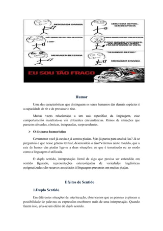 Humor
Uma das características que distinguem os seres humanos das demais espécies é
a capacidade de rir e de provocar o riso.
Muitas vezes relacionado a um uso específico da linguagem, esse
comportamento manifesta-se em diferentes circunstâncias. Rimos de situações que
parecem absurdas, cômicas, inesperadas, surpreendentes.
 O discurso humorístico
Certamente você já ouviu e já contou piadas. Mas já parou para analisá-las? Já se
perguntou o que nesse gênero textual, desencadeia o riso?Veremos neste módulo, que a
raiz de humor das piadas liga-se a duas situações: ao que é tematizado ou ao modo
como a linguagem é utilizada.
O duplo sentido, interpretação literal de algo que precisa ser entendido em
sentido figurado, representações estereotipadas de variedades lingüísticas
estigmatizadas são recursos associados à linguagem presentes em muitas piadas.
Efeitos de Sentido
1.Duplo Sentido
Em diferentes situações de interlocução, observamos que as pessoas exploram a
possibilidade de palavras ou expressões receberem mais de uma interpretação. Quando
fazem isso, cria-se um efeito de duplo sentido.
 