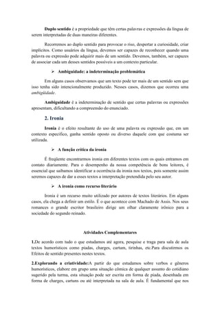 Duplo sentido é a propriedade que têm certas palavras e expressões da língua de
serem interpretadas de duas maneiras diferentes.
Recorremos ao duplo sentido para provocar o riso, despertar a curiosidade, criar
implícitos. Como usuários da língua, devemos ser capazes de reconhecer quando uma
palavra ou expressão pode adquirir mais de um sentido. Devemos, também, ser capazes
de associar cada um desses sentidos possíveis a um contexto particular.
 Ambiguidade: a indeterminação problemática
Em alguns casos observamos que um texto pode ter mais de um sentido sem que
isso tenha sido intencionalmente produzido. Nesses casos, dizemos que ocorreu uma
ambigüidade.
Ambiguidade é a indeterminação de sentido que certas palavras ou expressões
apresentam, dificultando a compreensão do enunciado.
2. Ironia
Ironia é o efeito resultante do uso de uma palavra ou expressão que, em um
contexto especifico, ganha sentido oposto ou diverso daquele com que costuma ser
utilizada.
 A função crítica da ironia
É freqüente encontrarmos ironia em diferentes textos com os quais entramos em
contato diariamente. Para o desempenho da nossa competência de bons leitores, é
essencial que saibamos identificar a ocorrência da ironia nos textos, pois somente assim
seremos capazes de dar a esses textos a interpretação pretendida pelo seu autor.
 A ironia como recurso literário
Ironia é um recurso muito utilizado por autores de textos literários. Em alguns
casos, ela chega a definir um estilo. É o que acontece com Machado de Assis. Nos seus
romances o grande escritor brasileiro dirige um olhar claramente irônico para a
sociedade do segundo reinado.
Atividades Complementares
1.De acordo com tudo o que estudamos até agora, pesquise e traga para sala de aula
textos humorísticos como piadas, charges, cartum, tirinhas, etc.Para discutirmos os
Efeitos de sentido presentes nestes textos.
2.Explorando a criatividade:A partir do que estudamos sobre verbos e gêneros
humorísticos, elabore em grupo uma situação cômica de qualquer assunto do cotidiano
sugerido pela turma, esta situação pode ser escrita em forma de piada, desenhada em
forma de charges, cartuns ou até interpretada na sala de aula. É fundamental que nos
 