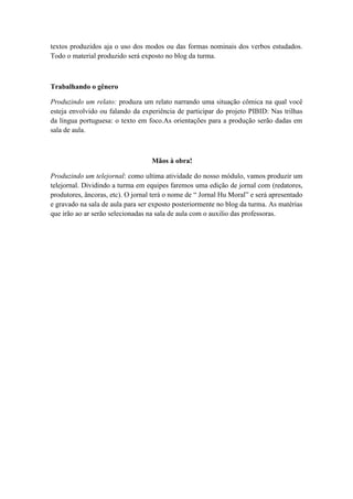 textos produzidos aja o uso dos modos ou das formas nominais dos verbos estudados.
Todo o material produzido será exposto no blog da turma.
Trabalhando o gênero
Produzindo um relato: produza um relato narrando uma situação cômica na qual você
esteja envolvido ou falando da experiência de participar do projeto PIBID: Nas trilhas
da língua portuguesa: o texto em foco.As orientações para a produção serão dadas em
sala de aula.
Mãos à obra!
Produzindo um telejornal: como ultima atividade do nosso módulo, vamos produzir um
telejornal. Dividindo a turma em equipes faremos uma edição de jornal com (redatores,
produtores, âncoras, etc). O jornal terá o nome de ― Jornal Hu Moral‖ e será apresentado
e gravado na sala de aula para ser exposto posteriormente no blog da turma. As matérias
que irão ao ar serão selecionadas na sala de aula com o auxilio das professoras.
 