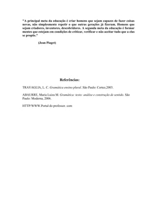 "A principal meta da educação é criar homens que sejam capazes de fazer coisas
novas, não simplesmente repetir o que outras gerações já fizeram. Homens que
sejam criadores, inventores, descobridores. A segunda meta da educação é formar
mentes que estejam em condições de criticar, verificar e não aceitar tudo que a elas
se propõe."
(Jean Piaget)
Referências:
TRAVAGLIA, L. C. Gramática ensino plural. São Paulo: Cortez,2003.
ABAURRE, Maria Luiza M. Gramática: texto: análise e construção de sentido. São
Paulo: Moderna, 2006.
HTTP/WWW.Portal do professor. com
 