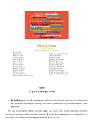 Todos os Verbos
Zélia Duncan
Composição: Marcelo Jeneci | Zélia Duncan
Errar é útil
Sofrer é chato
Chorar é triste
Sorrir é rápido
Não ver é fácil
Trair é tátil
Olhar é móvel
Falar é mágico
Calar é tático
Desfazer é árduo
Esperar é sábio
Refazer é ótimo
Amar é profundo
E nele sempre cabem de vez
Todos os verbos do mundo
Abraçar é quente
Beijar é chama
Pensar é ser humano
Fantasiar também
Nascer é dar partida
Viver é ser alguém
Saudade é despedida
Morrer um dia vem
Mas amar é profundo
E nele sempre cabem de vez
Todos os verbos do mundo
Verbos
O que é e para que serve?
Definição Podemos entender o verbo como o elemento que, dentro de uma frase, permite àquele que
fala ou escreve situar eventos no tempo com relação ao momento em que seu discurso está sendo
produzido.
De uma maneira geral, verbos exprimem ações, mas muitos deles também permitem manifestar
sentimentos, sensações, estados e fenômenos naturais. É próprio de um verbo evocar um processo, isto é, o
desenrolar de eventos para os quais podemos identificar seu início e fim.
 