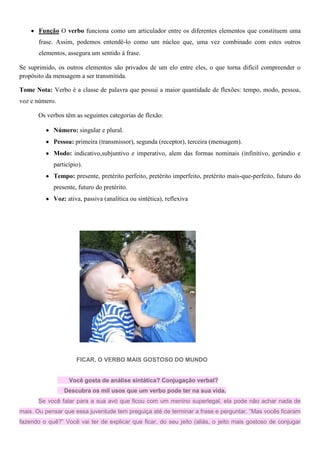Função O verbo funciona como um articulador entre os diferentes elementos que constituem uma
frase. Assim, podemos entendê-lo como um núcleo que, uma vez combinado com estes outros
elementos, assegura um sentido à frase.
Se suprimido, os outros elementos são privados de um elo entre eles, o que torna difícil compreender o
propósito da mensagem a ser transmitida.
Tome Nota: Verbo é a classe de palavra que possui a maior quantidade de flexões: tempo, modo, pessoa,
voz e número.
Os verbos têm as seguintes categorias de flexão:
Número: singular e plural.
Pessoa: primeira (transmissor), segunda (receptor), terceira (mensagem).
Modo: indicativo,subjuntivo e imperativo, alem das formas nominais (infinitivo, gerúndio e
particípio).
Tempo: presente, pretérito perfeito, pretérito imperfeito, pretérito mais-que-perfeito, futuro do
presente, futuro do pretérito.
Voz: ativa, passiva (analítica ou sintética), reflexiva
FICAR, O VERBO MAIS GOSTOSO DO MUNDO
Você gosta de análise sintática? Conjugação verbal?
Descubra os mil usos que um verbo pode ter na sua vida.
Se você falar para a sua avó que ficou com um menino superlegal, ela pode não achar nada de
mais. Ou pensar que essa juventude tem preguiça até de terminar a frase e perguntar. “Mas vocês ficaram
fazendo o quê?” Você vai ter de explicar que ficar, do seu jeito (aliás, o jeito mais gostoso de conjugar
 