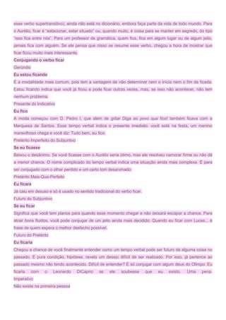 esse verbo supertransitivo), ainda não está no dicionário, embora faça parte da vida de todo mundo. Para
o Aurélio, ficar é “estacionar, estar situado” ou, quando muito, é coisa para se manter em segredo, do tipo
“isso fica entre nós”. Para um professor de gramática, quem fica, fica em algum lugar ou de algum jeito,
jamais fica com alguém. Se ele pensa que nisso se resume esse verbo, chegou a hora de mostrar que
ficar ficou muito mais interessante.
Conjugando o verbo ficar
Gerúndio
Eu estou ficando
É a modalidade mais comum, pois tem a vantagem de não determinar nem o início nem o fim da ficada.
Estou ficando indica que você já ficou e pode ficar outras vezes, mas, se isso não acontecer, não tem
nenhum problema.
Presente do Indicativo
Eu fico
A moda começou com D. Pedro I, que além de gritar Diga ao povo que fico! também ficava com a
Marquesa de Santos. Esse tempo verbal indica o presente imediato: você está na festa, um menino
maravilhoso chega e você diz: Tudo bem, eu fico.
Pretérito Imperfeito do Subjuntivo
Se eu ficasse
Baixou o desânimo. Se você ficasse com o Aurélio seria ótimo, mas ele resolveu namorar firme ou não dá
a menor chance. O nome complicado do tempo verbal indica uma situação ainda mais complexa. É para
ser conjugado com o olhar perdido e um certo tom desanimado.
Pretérito Mais-Que-Perfeito
Eu ficara
Já caiu em desuso e só é usado no sentido tradicional do verbo ficar.
Futuro do Subjuntivo
Se eu ficar
Significa que você tem planos para quando esse momento chegar e não deixará escapar a chance. Para
atrair bons fluidos, você pode conjugar de um jeito ainda mais decidido: Quando eu ficar com Lucas... é
frase de quem espera o melhor desfecho possível.
Futuro do Pretérito
Eu ficaria
Chegou a chance de você finalmente entender como um tempo verbal pode ser futuro de alguma coisa no
passado. É pura condição, hipótese, revela um desejo difícil de ser realizado. Por isso, já pertence ao
passado mesmo não tendo acontecido. Difícil de entender? É só conjugar com algum deus do Olimpo: Eu
ficaria com o Leonardo DiCaprio se ele soubesse que eu existo. Uma pena.
Imperativo
Não existe na primeira pessoa
 