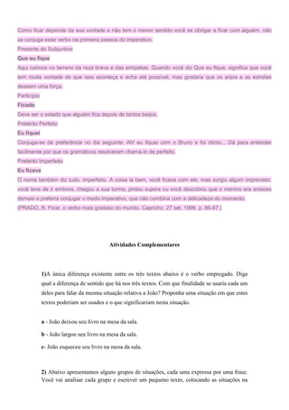 Como ficar depende da sua vontade e não tem o menor sentido você se obrigar a ficar com alguém, não
se conjuga esse verbo na primeira pessoa do imperativo.
Presente do Subjuntivo
Que eu fique
Aqui caímos no terreno da reza brava e das simpatias. Quando você diz Que eu fique, significa que você
tem muita vontade de que isso aconteça e acha até possível, mas gostaria que os anjos e as estrelas
dessem uma força.
Particípio
Ficado
Deve ser o estado que alguém fica depois de tantos beijos.
Pretérito Perfeito
Eu fiquei
Conjuga-se de preferência no dia seguinte: Ah! eu fiquei com o Bruno e foi ótimo... Dá para entender
facilmente por que os gramáticos resolveram chamá-lo de perfeito.
Pretérito Imperfeito
Eu ficava
O nome também diz tudo, imperfeito. A coisa ia bem, você ficava com ele, mas surgiu algum imprevisto:
você teve de ir embora, chegou a sua turma, pintou sujeira ou você descobriu que o menino era ansioso
demais e preferia conjugar o modo imperativo, que não combina com a delicadeza do momento.
(PRADO, R. Ficar, o verbo mais gostoso do mundo. Capricho, 27 set. 1998. p. 86-87.)
Atividades Complementares
1)A única diferença existente entre os três textos abaixo é o verbo empregado. Diga
qual a diferença de sentido que há nos três textos. Com que finalidade se usaria cada um
deles para falar da mesma situação relativa a João? Proponha uma situação em que estes
textos poderiam ser usados e o que significariam nesta situação.
a - João deixou seu livro na mesa da sala.
b - João largou seu livro na mesa da sala.
c- João esqueceu seu livro na mesa da sala.
2) Abaixo apresentamos alguns grupos de situações, cada uma expressa por uma frase.
Você vai analisar cada grupo e escrever um pequeno texto, colocando as situações na
 