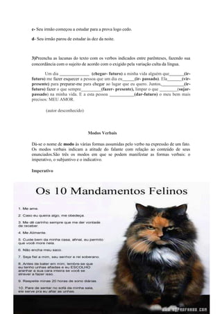 c- Seu irmão começou a estudar para a prova logo cedo.
d- Seu irmão parou de estudar às dez da noite.
3)Preencha as lacunas do texto com os verbos indicados entre parênteses, fazendo sua
concordância com o sujeito de acordo com o exigido pela variação culta da língua.
Um dia (chegar- futuro) a minha vida alguém que (ir-
futuro) me fazer esquecer a pessoa que um dia eu (ir- passado). Ela (vir-
presente) para preparar-me para chegar ao lugar que eu quero. Juntos, (ir-
futuro) fazer o que sempre (fazer- presente), limpar o que (sujar-
passado) na minha vida. E a esta pessoa (dar-futuro) o meu bem mais
precisos: MEU AMOR.
(autor desconhecido)
Modos Verbais
Dá-se o nome de modo às várias formas assumidas pelo verbo na expressão de um fato.
Os modos verbais indicam a atitude do falante com relação ao conteúdo de seus
enunciados.São três os modos em que se podem manifestar as formas verbais: o
imperativo, o subjuntivo e o indicativo.
Imperativo
 