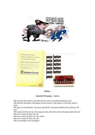 Música
Gabriel O Pensador – Sorria
Não coma de boca aberta, não fale de boca cheia; não beba de barriga vazia
Não fale da vida alheia, não julgue sem ter certeza e não apóie os cotovelos sobre a
mesa
Não pare no acostamento, não passe pela direita, não passe debaixo de escada que dá
azar
Não cuspa no chão da rua, não cuspa pro alto, não deixe de dar descarga depois de usar
Não use o nome de Deus em vão
Não use o nome de Deus em vão, irmão
Não use o nome de Deus em vão
Não use remédios sem orientação
 