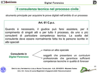 DIRITTO DELL’INFORMATICA E DELLE NUOVE TECNOLOGIE - A.A. 2014/2015 - MASSIMO FARINA
Univ. CA - Corso di Laurea Magistrale in Ingegneria delle Telecomunicazioni
Digital Forensics
10
Il consulenza tecnica nel processo civile
strumento principale per acquisire le prove digitali nell’ambito di un processo
Art. 61 C.p.c.
Quando è necessario, il giudice può farsi assistere, per il
compimento di singoli atti o per tutto il processo, da uno o più
consulenti di particolare competenza tecnica. La scelta del
consulente deve essere normalmente fatta tra le persone iscritte in
albi speciali
Consulente in
Digital Forensics
manca un albo speciale
soggetti che presentano un curriculum
professionale che garantisce sufficienti
competenze tecniche in qualità di forenser
 