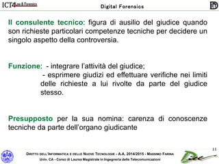 DIRITTO DELL’INFORMATICA E DELLE NUOVE TECNOLOGIE - A.A. 2014/2015 - MASSIMO FARINA
Univ. CA - Corso di Laurea Magistrale in Ingegneria delle Telecomunicazioni
Digital Forensics
11
Il consulente tecnico: figura di ausilio del giudice quando
son richieste particolari competenze tecniche per decidere un
singolo aspetto della controversia.
Funzione: - integrare l’attività del giudice;
- esprimere giudizi ed effettuare verifiche nei limiti
delle richieste a lui rivolte da parte del giudice
stesso.
Presupposto per la sua nomina: carenza di conoscenze
tecniche da parte dell’organo giudicante
 