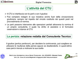 DIRITTO DELL’INFORMATICA E DELLE NUOVE TECNOLOGIE - A.A. 2014/2015 - MASSIMO FARINA
Univ. CA - Corso di Laurea Magistrale in Ingegneria delle Telecomunicazioni
Digital Forensics
14
L’attività del CTU
 Il CTU si interfaccia con le parti e con il giudice
 Può compiere indagini di sua iniziativa anche fuori della circoscrizione
giudiziaria, sempre nel rispetto del vincolo costituito dai quesiti posti nel
provvedimento di nomina.
 Le parti possono intervenire alle operazioni peritali attraverso la nomina di
un proprio consulente, il quale ha diritto di assistere e di formulare
osservazioni e istanze al CTU
La perizia: relazione redatta dal Consulente Tecnico
Il giudice (peritus peritorum), per decidere la controversia, può scegliere se
utilizzare le risultanze della perizia oppure se disattenderle; in quest’ultimo
caso però è tenuto a motivare la sua scelta
 