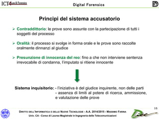 DIRITTO DELL’INFORMATICA E DELLE NUOVE TECNOLOGIE - A.A. 2014/2015 - MASSIMO FARINA
Univ. CA - Corso di Laurea Magistrale in Ingegneria delle Telecomunicazioni
Digital Forensics
16
Principi del sistema accusatorio
 Contraddittorio: le prove sono assunte con la partecipazione di tutti i
soggetti del processo
 Oralità: il processo si svolge in forma orale e le prove sono raccolte
oralmente dinnanzi al giudice
 Presunzione di innocenza del reo: fino a che non interviene sentenza
irrevocabile di condanna, l’imputato si ritiene innocente
Sistema inquisitorio: - l’iniziativa è del giudice inquirente, non delle parti
- assenza di limiti al potere di ricerca, ammissione,
e valutazione delle prove
 