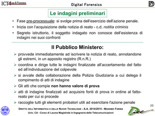 DIRITTO DELL’INFORMATICA E DELLE NUOVE TECNOLOGIE - A.A. 2014/2015 - MASSIMO FARINA
Univ. CA - Corso di Laurea Magistrale in Ingegneria delle Telecomunicazioni
Digital Forensics
20
Le indagini preliminari
• Fase pre-processuale: si svolge prima dell’esercizio dell’azione penale.
• Inizia con l’acquisizione della notizia di reato - c.d. notitia criminis
• Segreto istruttorio, il soggetto indagato non conosce dell’esistenza di
indagini nei suoi confronti
Il Pubblico Ministero:
 provvede immediatamente ad iscrivere la notizia di reato, annotandone
gli estremi, in un apposito registro (R.n.R.)
 coordina e dirige tutte le indagini finalizzate all’accertamento del fatto
ed all’individuazione del colpevole
 si avvale della collaborazione della Polizia Giudiziaria a cui delega il
compimento di atti di indagine
 Gli atti che compie non hanno valore di prova
 atti di indagine finalizzati ad acquisire fonti di prova in ordine al fatto-
reato per cui si procede
 raccoglie tutti gli elementi probatori utili ad esercitare l'azione penale
 