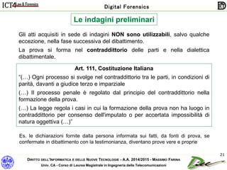 DIRITTO DELL’INFORMATICA E DELLE NUOVE TECNOLOGIE - A.A. 2014/2015 - MASSIMO FARINA
Univ. CA - Corso di Laurea Magistrale in Ingegneria delle Telecomunicazioni
Digital Forensics
21
Le indagini preliminari
Gli atti acquisiti in sede di indagini NON sono utilizzabili, salvo qualche
eccezione, nella fase successiva del dibattimento.
La prova si forma nel contraddittorio delle parti e nella dialettica
dibattimentale.
Art. 111, Costituzione Italiana
“(…) Ogni processo si svolge nel contraddittorio tra le parti, in condizioni di
parità, davanti a giudice terzo e imparziale
(…) Il processo penale è regolato dal principio del contraddittorio nella
formazione della prova.
(…) La legge regola i casi in cui la formazione della prova non ha luogo in
contraddittorio per consenso dell'imputato o per accertata impossibilità di
natura oggettiva (…)”
Es. le dichiarazioni fornite dalla persona informata sui fatti, da fonti di prova, se
confermate in dibattimento con la testimonianza, diventano prove vere e proprie
 