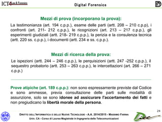 DIRITTO DELL’INFORMATICA E DELLE NUOVE TECNOLOGIE - A.A. 2014/2015 - MASSIMO FARINA
Univ. CA - Corso di Laurea Magistrale in Ingegneria delle Telecomunicazioni
Digital Forensics
24
Mezzi di prova (incorporano la prova):
La testimonianza (art. 194 c.p.p.), esame delle parti (artt. 208 – 210 c.p.p), i
confronti (art. 211- 212 c.p.p.), le ricognizioni (art. 213 – 217 c.p.p.), gli
esperimenti giudiziali (artt. 218- 219 c.p.p.), la perizia e la consulenza tecnica
(artt. 220 ss. c.p.p.), i documenti (artt. 234 e ss. c.p.p.).
Mezzi di ricerca della prova:
Le ispezioni (artt. 244 – 246 c.p.p.), le perquisizioni (artt. 247 -252 c.p.p.), il
sequestro probatorio (artt. 253 – 263 c.p.p.), le intercettazioni (art. 266 – 271
c.p.p.)
Prove atipiche (art. 189 c.p.p.): non sono espressamente previste dal Codice
e sono ammesse, previa consultazione delle parti sulle modalità di
assunzione, solo se sono idonee ad assicurare l'accertamento dei fatti e
non pregiudicano la libertà morale della persona.
 