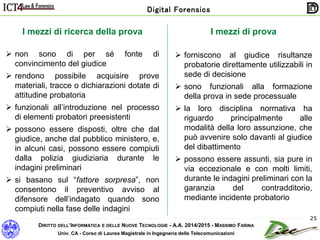 DIRITTO DELL’INFORMATICA E DELLE NUOVE TECNOLOGIE - A.A. 2014/2015 - MASSIMO FARINA
Univ. CA - Corso di Laurea Magistrale in Ingegneria delle Telecomunicazioni
Digital Forensics
25
I mezzi di prova
 forniscono al giudice risultanze
probatorie direttamente utilizzabili in
sede di decisione
 sono funzionali alla formazione
della prova in sede processuale
 la loro disciplina normativa ha
riguardo principalmente alle
modalità della loro assunzione, che
può avvenire solo davanti al giudice
del dibattimento
 possono essere assunti, sia pure in
via eccezionale e con molti limiti,
durante le indagini preliminari con la
garanzia del contradditorio,
mediante incidente probatorio
I mezzi di ricerca della prova
 non sono di per sé fonte di
convincimento del giudice
 rendono possibile acquisire prove
materiali, tracce o dichiarazioni dotate di
attitudine probatoria
 funzionali all’introduzione nel processo
di elementi probatori preesistenti
 possono essere disposti, oltre che dal
giudice, anche dal pubblico ministero, e,
in alcuni casi, possono essere compiuti
dalla polizia giudiziaria durante le
indagini preliminari
 si basano sul “fattore sorpresa”, non
consentono il preventivo avviso al
difensore dell’indagato quando sono
compiuti nella fase delle indagini
 