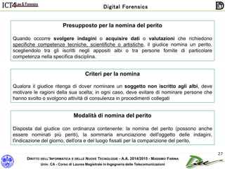 DIRITTO DELL’INFORMATICA E DELLE NUOVE TECNOLOGIE - A.A. 2014/2015 - MASSIMO FARINA
Univ. CA - Corso di Laurea Magistrale in Ingegneria delle Telecomunicazioni
Digital Forensics
27
Presupposto per la nomina del perito
Quando occorre svolgere indagini o acquisire dati o valutazioni che richiedono
specifiche competenze tecniche, scientifiche o artistiche, il giudice nomina un perito,
scegliendolo tra gli iscritti negli appositi albi o tra persone fornite di particolare
competenza nella specifica disciplina.
Criteri per la nomina
Qualora il giudice ritenga di dover nominare un soggetto non iscritto agli albi, deve
motivare le ragioni della sua scelta; in ogni caso, deve evitare di nominare persone che
hanno svolto o svolgono attività di consulenza in procedimenti collegati
Modalità di nomina del perito
Disposta dal giudice con ordinanza contenente: la nomina del perito (possono anche
essere nominati più periti), la sommaria enunciazione dell'oggetto delle indagini,
l'indicazione del giorno, dell'ora e del luogo fissati per la comparizione del perito.
 