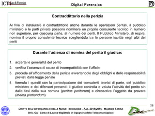 DIRITTO DELL’INFORMATICA E DELLE NUOVE TECNOLOGIE - A.A. 2014/2015 - MASSIMO FARINA
Univ. CA - Corso di Laurea Magistrale in Ingegneria delle Telecomunicazioni
Digital Forensics
28
Contraddittorio nella perizia
Al fine di instaurare il contraddittorio anche durante le operazioni peritali, il pubblico
ministero e le parti private possono nominare un proprio consulente tecnico in numero
non superiore, per ciascuna parte, al numero dei periti. Il Pubblico Ministero, di regola,
nomina il proprio consulente tecnico scegliendolo tra le persone iscritte negli albi dei
periti
Durante l’udienza di nomina del perito il giudice:
1. accerta le generalità del perito
2. verifica l’assenza di cause di incompatibilità con l’ufficio
3. procede all’affidamento della perizia avvertendolo degli obblighi e delle responsabilità
previsti dalla legge penale
4. formula i quesiti con la partecipazione dei consulenti tecnici di parte, del pubblico
ministero e dei difensori presenti: il giudice controlla e valuta l’attività del perito sin
dalle fasi della sua nomina (peritus peritorum) e circoscrive l’oggetto da provare
(thema probandum)
 