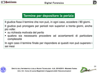 DIRITTO DELL’INFORMATICA E DELLE NUOVE TECNOLOGIE - A.A. 2014/2015 - MASSIMO FARINA
Univ. CA - Corso di Laurea Magistrale in Ingegneria delle Telecomunicazioni
Digital Forensics
29
Il giudice fissa il termine che non può, in ogni caso, eccedere i 90 giorni.
Il giudice può prorogare per periodi non superiori a trenta giorni, anche
più volte:
 su richiesta motivata del perito
 qualora sia necessario procedere ad accertamenti di particolare
complessità
In ogni caso il termine finale per rispondere ai quesiti non può superare i
sei mesi
Termine per depositare la perizia
 